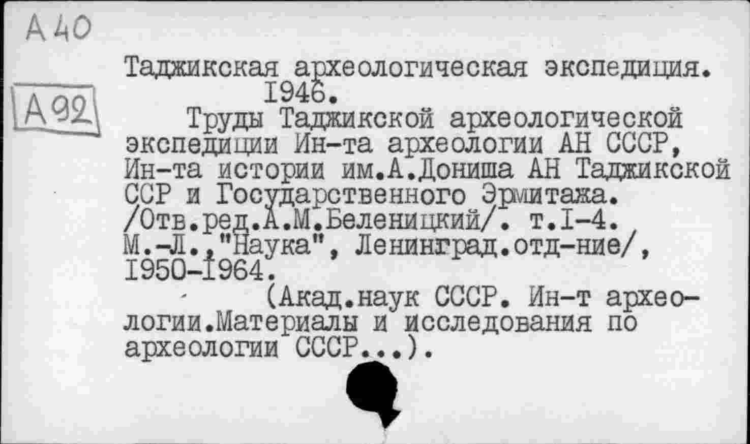 ﻿ДАО
Таджикская археологическая экспедиция. 1946.
Труды Таджикской археологической экспедиции Ин-та археологии АН СССР, Ин-та истории им.А.Дониша АН Таджикской ССР и Государственного Эрмитажа. /Отв.ред.А.М.Беленицкий/. т.1-4.
М. -Л., ’’Наука”, Ленинград.отд-ние/, 1950-1964.
(Акад.наук СССР. Ин-т археологии.Материалы и исследования по археологии СССР...).